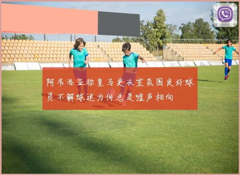 阿韦洛亚称皇马更衣室氛围良好球员不解球迷为何总是嘘声相向