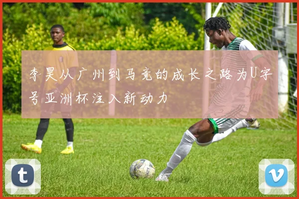 李昊从广州到马竞的成长之路为U字号亚洲杯注入新动力