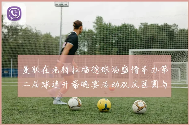 曼联在老特拉福德球场盛情举办第二届球迷开斋晚宴活动欢庆团圆与友谊