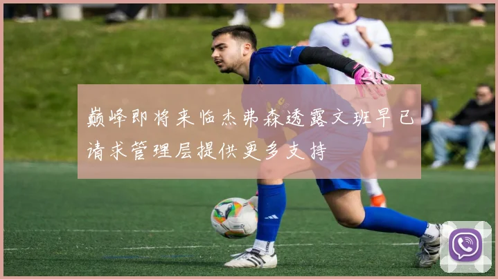 巅峰即将来临杰弗森透露文班早已请求管理层提供更多支持