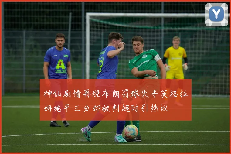 神仙剧情再现布朗罚球失手英格拉姆绝平三分却被判超时引热议