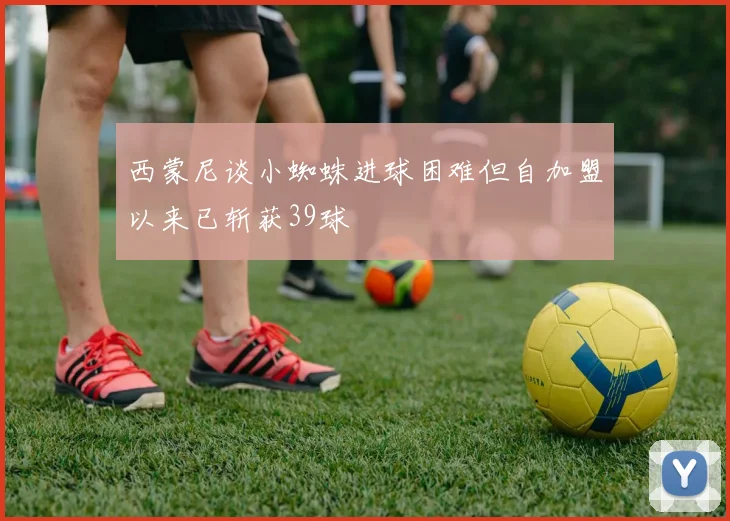 西蒙尼谈小蜘蛛进球困难但自加盟以来已斩获39球