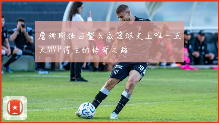 詹姆斯独占鳌头成篮球史上唯一五大MVP得主的传奇之路