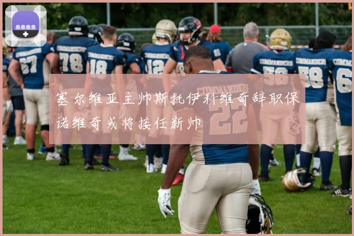 塞尔维亚主帅斯托伊科维奇辞职保诺维奇或将接任新帅