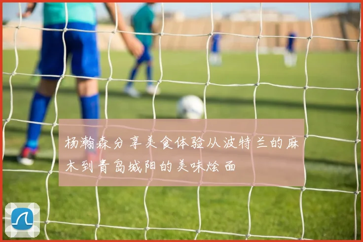 杨瀚森分享美食体验从波特兰的麻木到青岛城阳的美味烩面