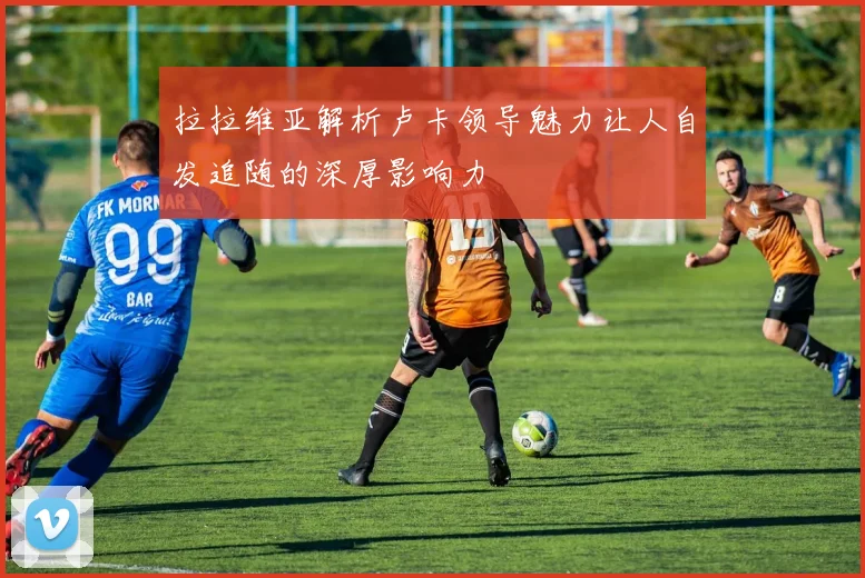 拉拉维亚解析卢卡领导魅力让人自发追随的深厚影响力