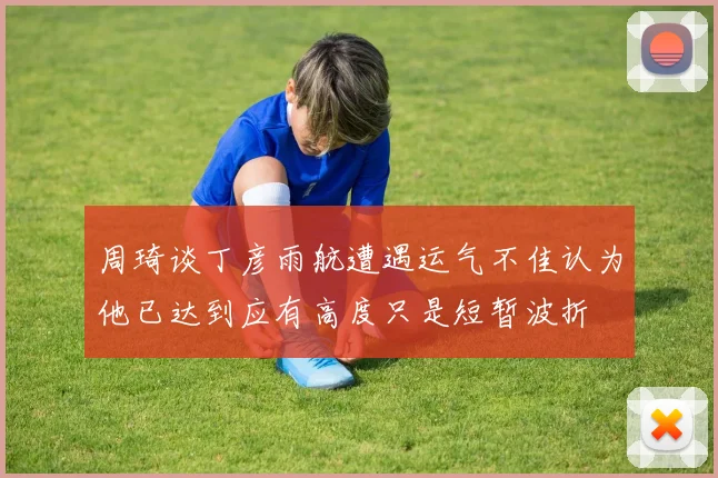 周琦谈丁彦雨航遭遇运气不佳认为他已达到应有高度只是短暂波折