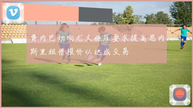 费内巴切向尤文施压要求提高恩内斯里租借报价以达成交易