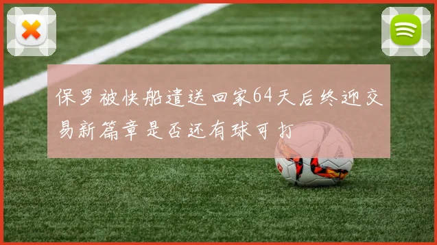 保罗被快船遣送回家64天后终迎交易新篇章是否还有球可打