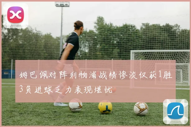 姆巴佩对阵利物浦战绩惨淡仅获1胜3负进球乏力表现堪忧