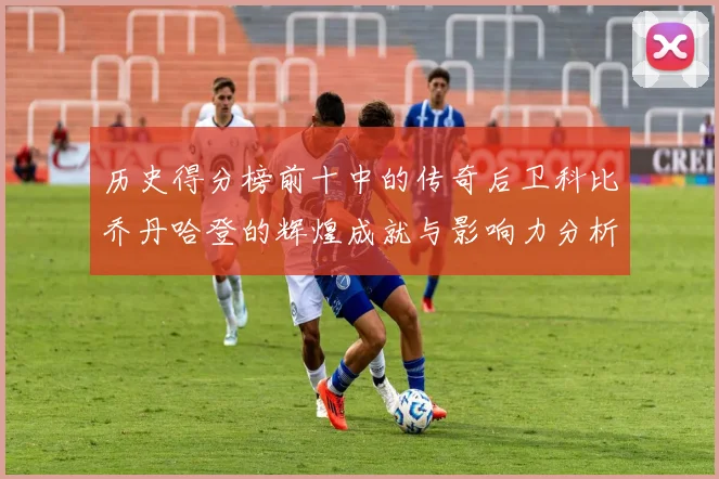 历史得分榜前十中的传奇后卫科比乔丹哈登的辉煌成就与影响力分析