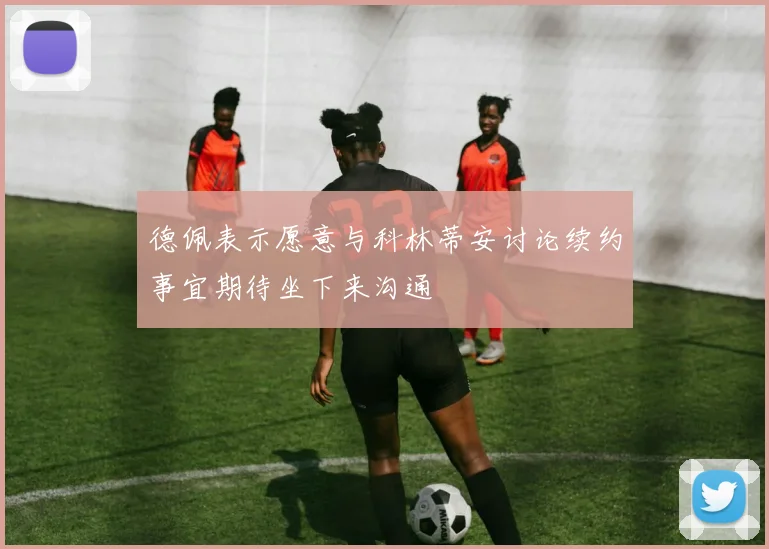 德佩表示愿意与科林蒂安讨论续约事宜期待坐下来沟通