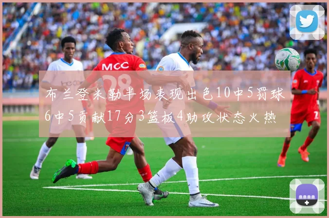 布兰登米勒半场表现出色10中5罚球6中5贡献17分3篮板4助攻状态火热