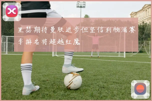 里瑟期待曼联进步但坚信利物浦赛季排名将超越红魔