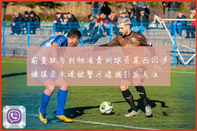前曼联与利物浦青训球员莱西因涉嫌谋杀未遂被警方逮捕引发关注