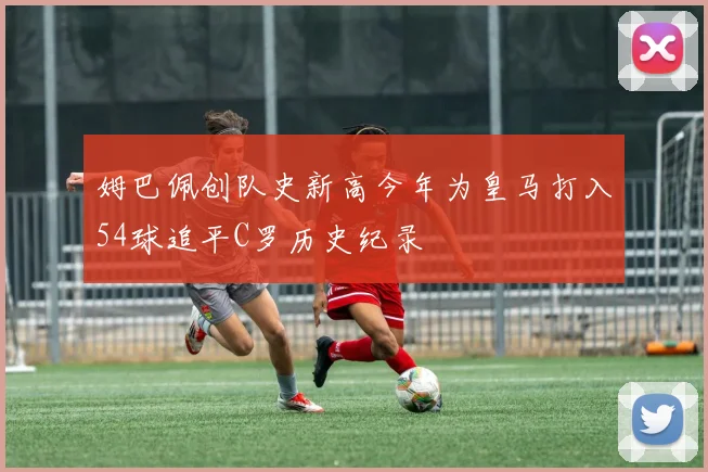 姆巴佩创队史新高今年为皇马打入54球追平C罗历史纪录