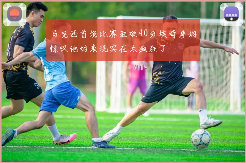 马克西首场比赛狂砍40分埃奇库姆惊叹他的表现实在太疯狂了