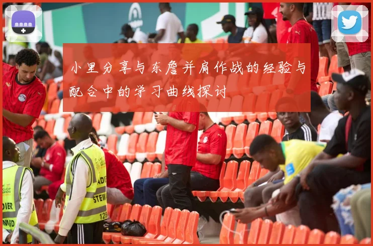 小里分享与东詹并肩作战的经验与配合中的学习曲线探讨