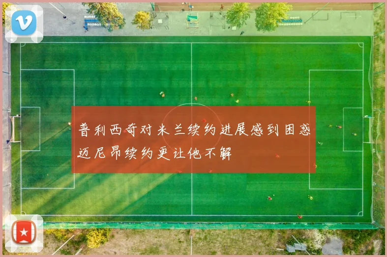 普利西奇对米兰续约进展感到困惑迈尼昂续约更让他不解