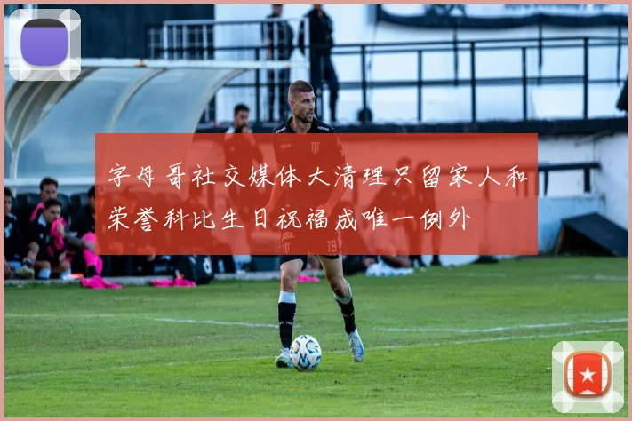 字母哥社交媒体大清理只留家人和荣誉科比生日祝福成唯一例外