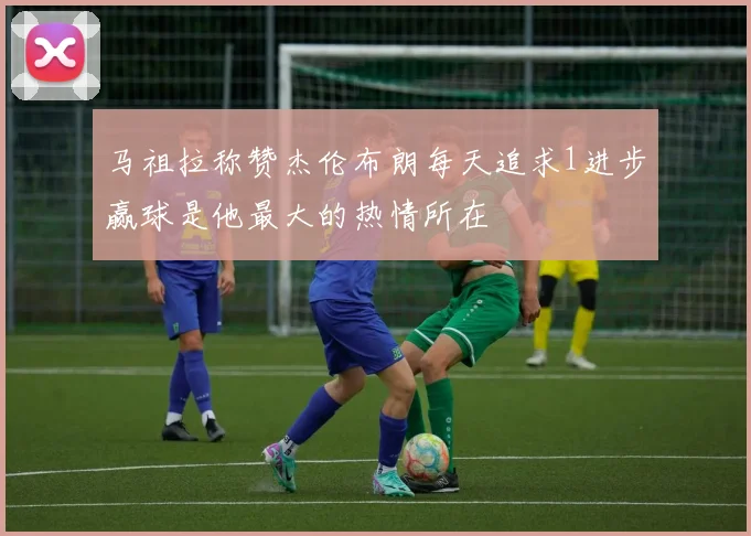 马祖拉称赞杰伦布朗每天追求1进步赢球是他最大的热情所在