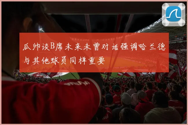 瓜帅谈B席未来未曾对话强调哈兰德与其他球员同样重要