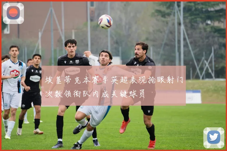 埃基蒂克本赛季英超表现抢眼射门次数领衔队内成关键球员