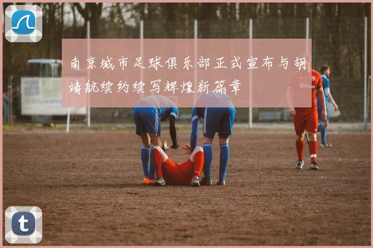 南京城市足球俱乐部正式宣布与胡靖航续约续写辉煌新篇章