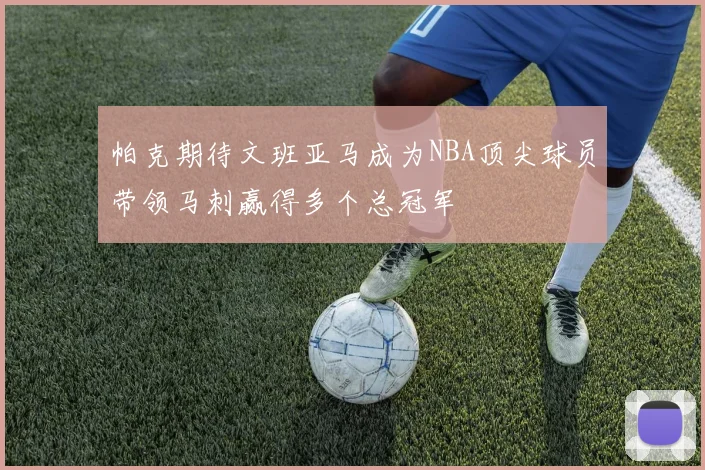帕克期待文班亚马成为NBA顶尖球员带领马刺赢得多个总冠军