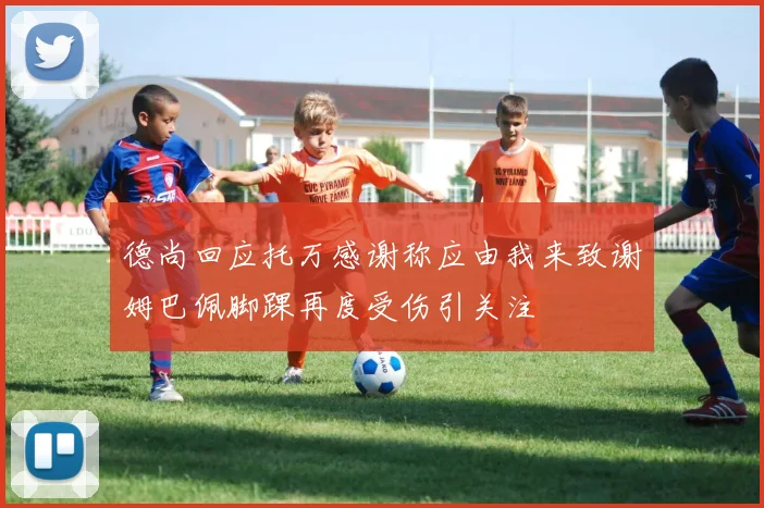 德尚回应托万感谢称应由我来致谢姆巴佩脚踝再度受伤引关注