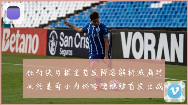 独行侠与掘金首发阵容解析浓眉对决约基奇小内姆哈德继续首发出战