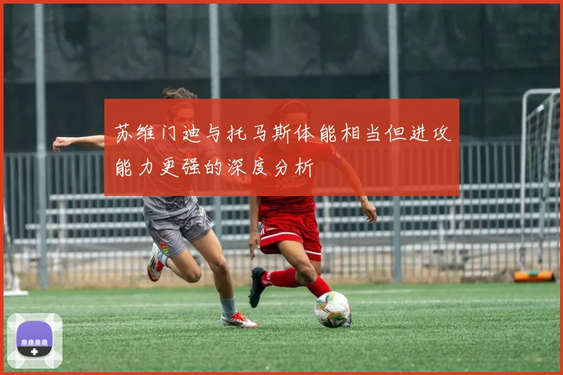 苏维门迪与托马斯体能相当但进攻能力更强的深度分析