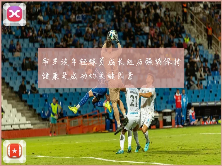希罗谈年轻球员成长经历强调保持健康是成功的关键因素