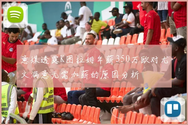 意媒透露K图拉姆年薪350万欧对尤文满意无需加薪的原因分析