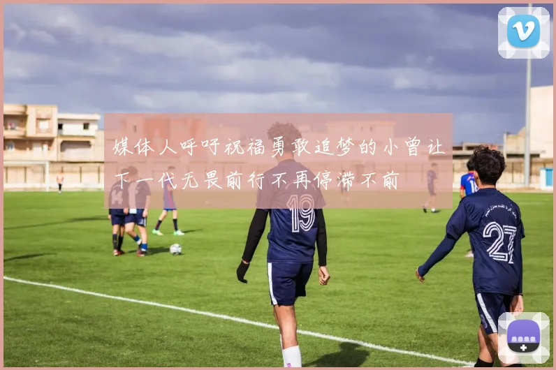 媒体人呼吁祝福勇敢追梦的小曾让下一代无畏前行不再停滞不前
