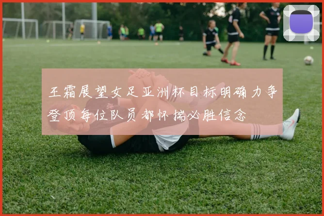 王霜展望女足亚洲杯目标明确力争登顶每位队员都怀揣必胜信念