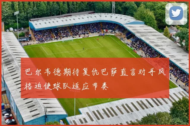 巴尔韦德期待复仇巴萨直言对手风格迫使球队适应节奏