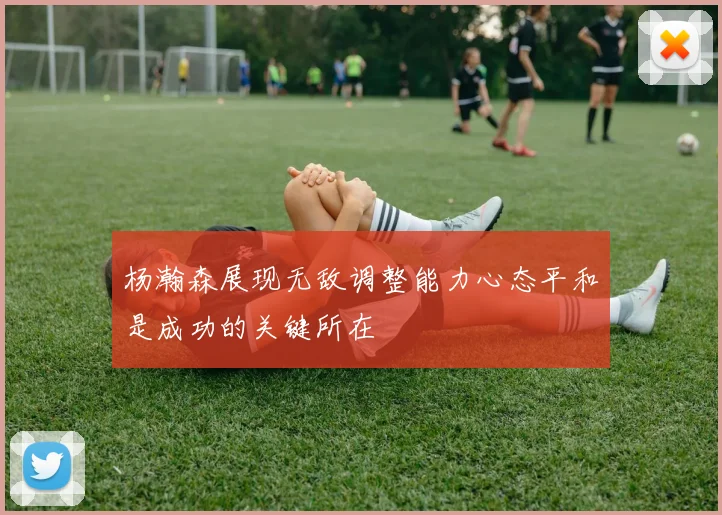 杨瀚森展现无敌调整能力心态平和是成功的关键所在