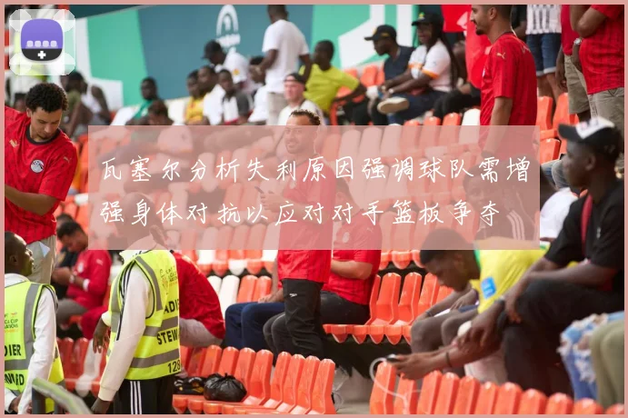 瓦塞尔分析失利原因强调球队需增强身体对抗以应对对手篮板争夺