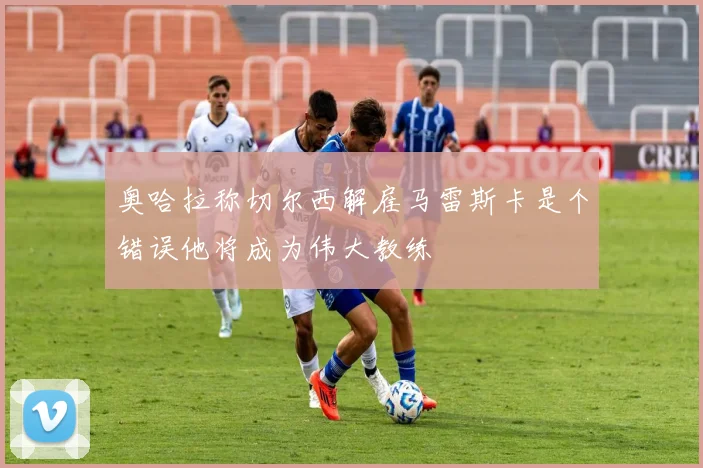 奥哈拉称切尔西解雇马雷斯卡是个错误他将成为伟大教练